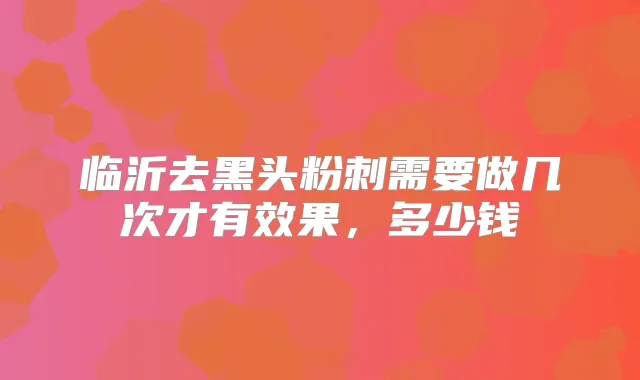 临沂去黑头粉刺需要做几次才有效果,多少钱