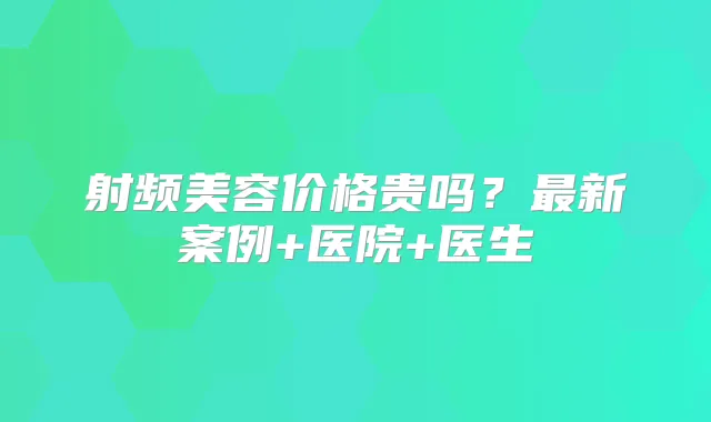 射频美容价格贵吗？新案例+医院+医生