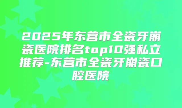 2025年东营市全瓷牙崩瓷医院排名top10强私立推荐-东营市全瓷牙崩瓷口腔医院