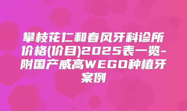 攀枝花仁和春风牙科诊所价格(价目)2025表一览-附国产威高WEGO种植牙案例