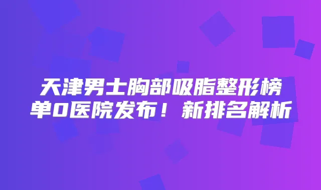天津男士胸部吸脂整形榜单0医院发布！新排名解析