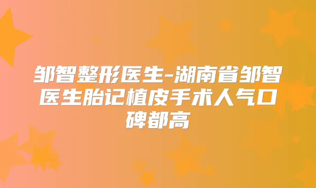 邹智整形医生-湖南省邹智医生胎记植皮手术人气口碑都高