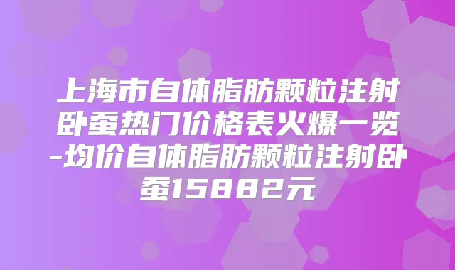 上海市自体脂肪颗粒注射卧蚕热门价格表火爆一览-均价自体脂肪颗粒注射卧蚕15882元