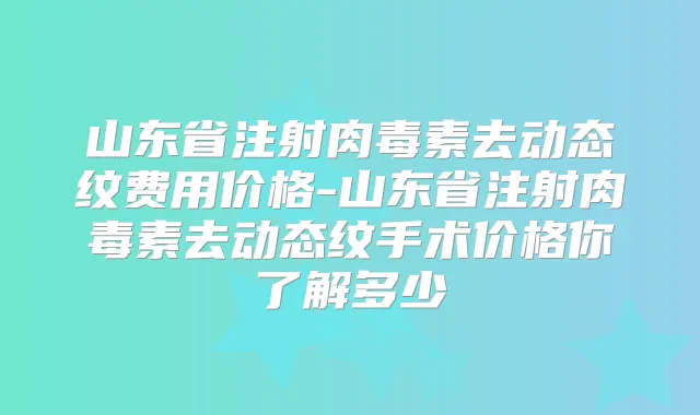 山东省注射去动态纹费用价格-山东省注射去动态纹手术价格你了解多少