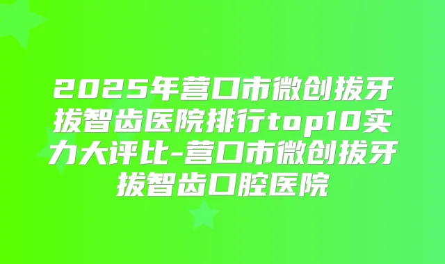 2025年营口市微创拔牙拔智齿医院排行top10实力大评比-营口市微创拔牙拔智齿口腔医院