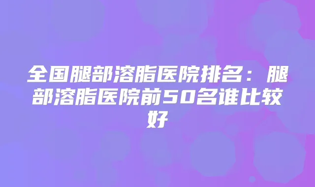 全国腿部溶脂医院排名:腿部溶脂医院前50名谁比较好