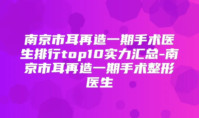 南京市耳再造一期手术医生排行top10实力汇总-南京市耳再造一期手术整形医生