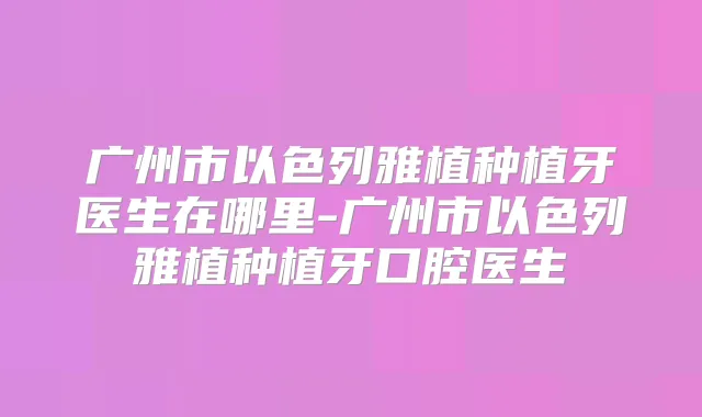 广州市以色列雅植种植牙医生在哪里-广州市以色列雅植种植牙口腔医生