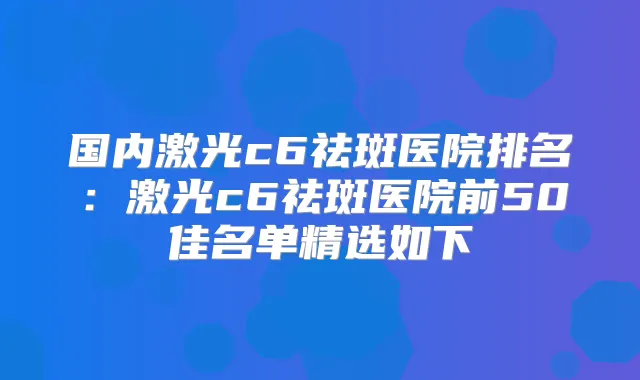 国内激光c6祛斑医院排名：激光c6祛斑医院前50佳名单精选如下