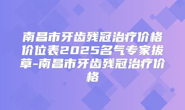 南昌市牙齿残冠价格价位表2025名气专家拔草-南昌市牙齿残冠价格