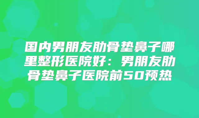 国内男朋友肋骨垫鼻子哪里整形医院好:男朋友肋骨垫鼻子医院前50预热
