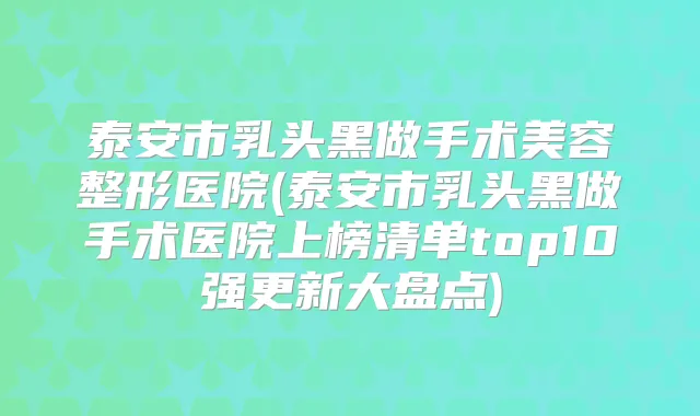 泰安市乳头黑做手术美容整形医院(泰安市乳头黑做手术医院上榜清单top10强更新大盘点)