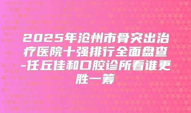 2025年沧州市骨突出医院十强排行全面盘查-任丘佳和口腔诊所看谁更胜一筹