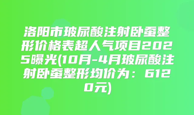 洛阳市玻尿酸注射卧蚕整形价格表超人气项目2025曝光(10月-4月玻尿酸注射卧蚕整形均价为:6120元)