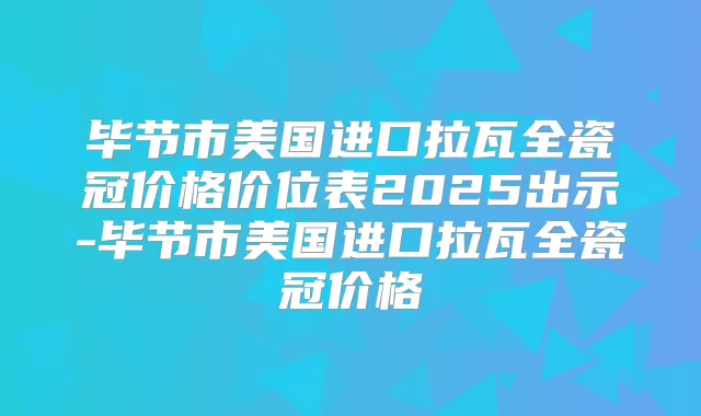 毕节市美国进口拉瓦全瓷冠价格价位表2025出示-毕节市美国进口拉瓦全瓷冠价格