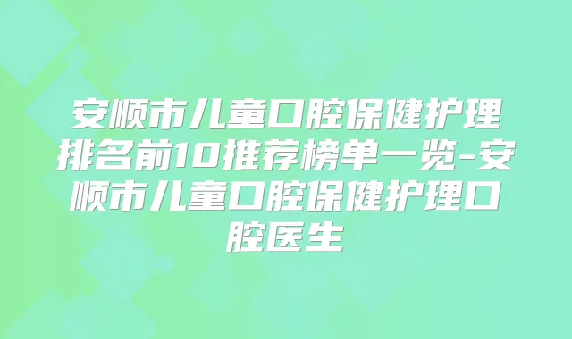 安顺市儿童口腔保健护理排名前10推荐榜单一览-安顺市儿童口腔保健护理口腔医生