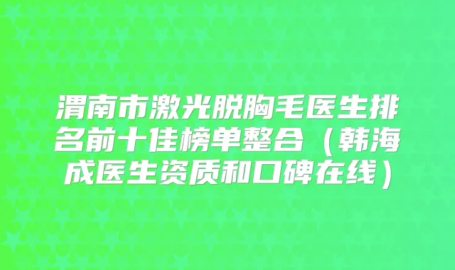 渭南市激光脱胸毛医生排名前十佳榜单整合（韩海成医生资质和口碑在线）