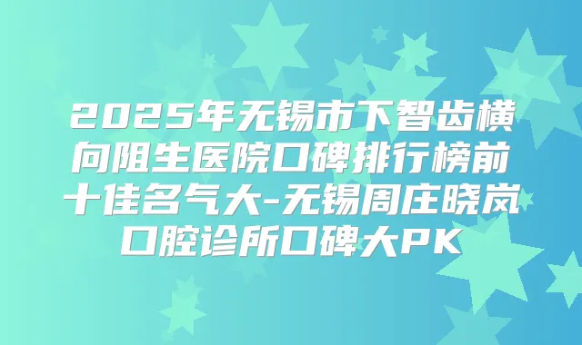 2025年无锡市下智齿横向阻生医院口碑排行榜前十佳名气大-无锡周庄晓岚口腔诊所口碑大PK