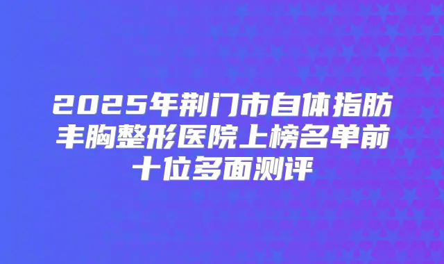 2025年荆门市自体指肪丰胸整形医院上榜名单前十位多面测评