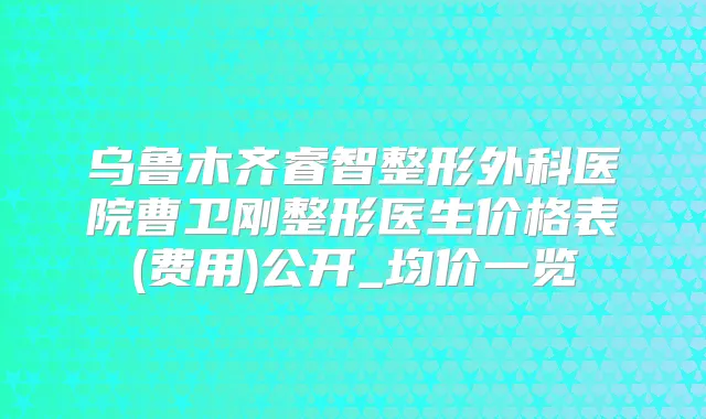 乌鲁木齐睿智整形外科医院曹卫刚整形医生价格表(费用)公开_均价一览