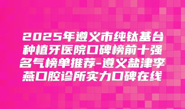 2025年遵义市纯钛基台种植牙医院口碑榜前十强名气榜单推荐-遵义盐津李燕口腔诊所实力口碑在线