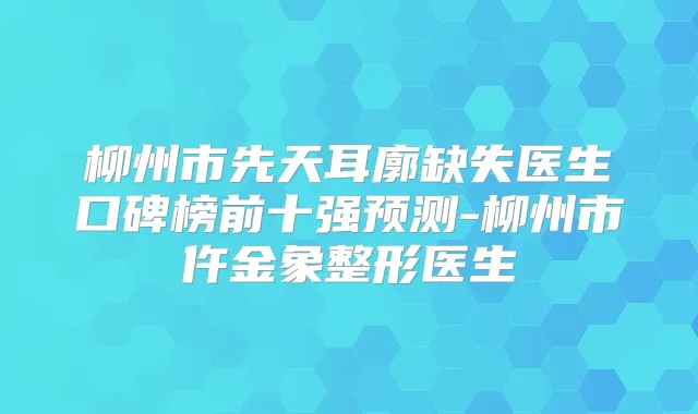 柳州市先天耳廓缺失医生口碑榜前十强预测-柳州市仵金象整形医生