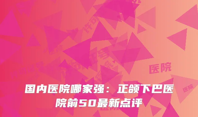 国内医院哪家强：正颌下巴医院前50新点评