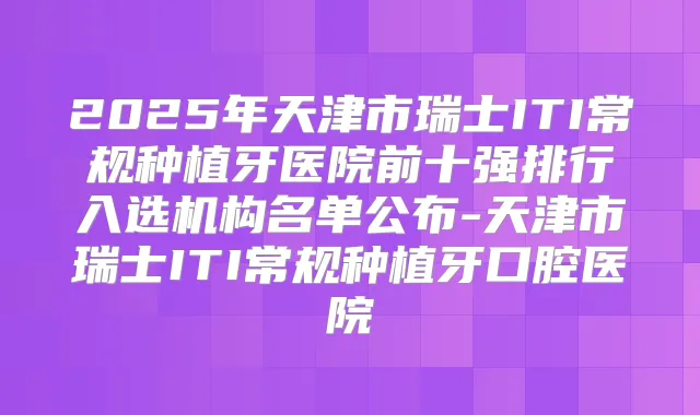 2025年天津市瑞士ITI常规种植牙医院前十强排行入选机构名单公布-天津市瑞士ITI常规种植牙口腔医院