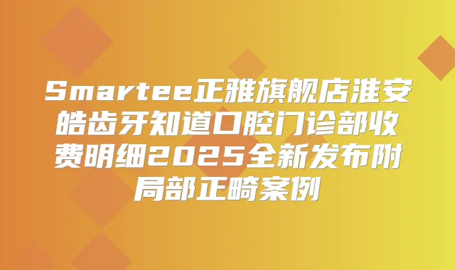 Smartee正雅旗舰店淮安皓齿牙知道口腔门诊部收费明细2025全新发布附局部正畸案例