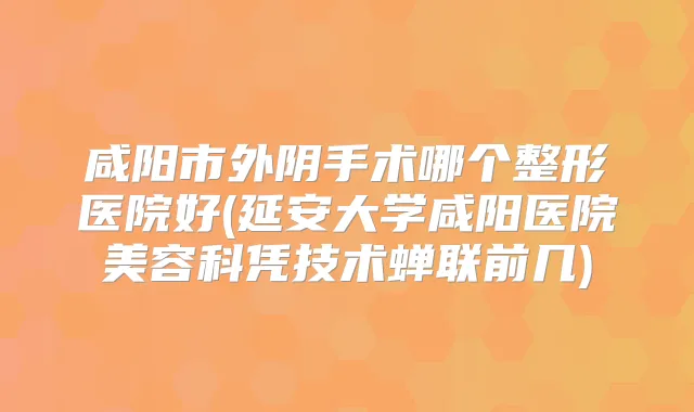 咸阳市外阴手术哪个整形医院好(延安大学咸阳医院美容科凭技术蝉联前几)