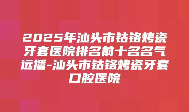 2025年汕头市钴铬烤瓷牙套医院排名前十名名气远播-汕头市钴铬烤瓷牙套口腔医院
