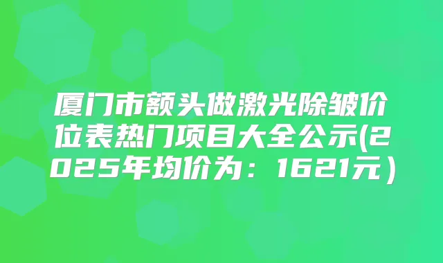 厦门市额头做激光除皱价位表热门项目大全公示(2025年均价为：1621元）