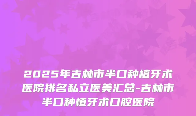 2025年吉林市半口种植牙术医院排名私立医美汇总-吉林市半口种植牙术口腔医院
