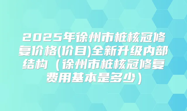 2025年徐州市桩核冠修复价格(价目)全新升级内部结构（徐州市桩核冠修复费用基本是多少）