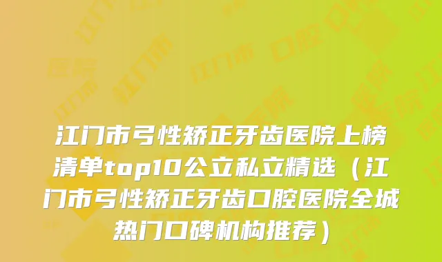 江门市弓性矫正牙齿医院上榜清单top10公立私立精选(江门市弓性矫正牙齿口腔医院全城热门口碑机构推荐)