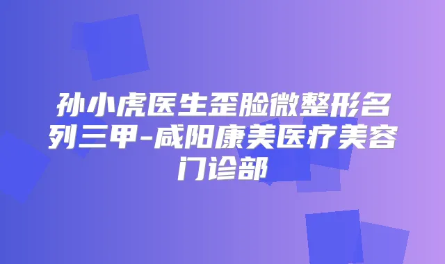 孙小虎医生歪脸微整形名列三甲-咸阳康美医疗美容门诊部