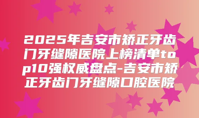 2025年吉安市矫正牙齿门牙缝隙医院上榜清单top10强盘点-吉安市矫正牙齿门牙缝隙口腔医院
