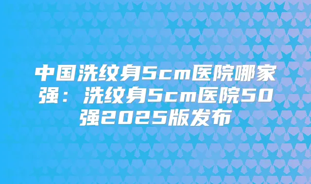 中国洗纹身5cm医院哪家强：洗纹身5cm医院50强2025版发布