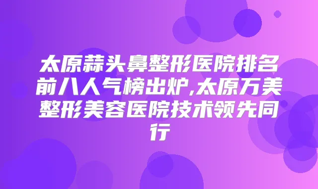 太原蒜头鼻整形医院排名前八人气榜出炉,太原万美整形美容医院技术领先同行