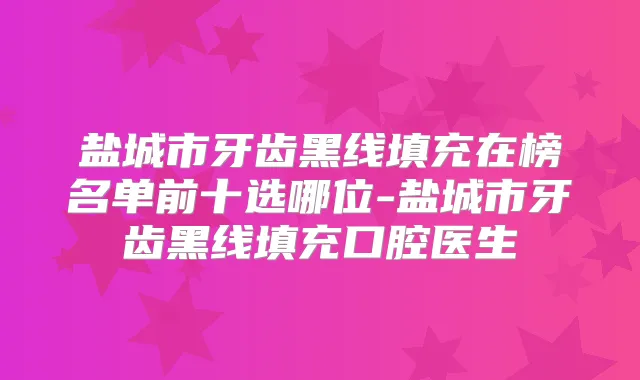 盐城市牙齿黑线填充在榜名单前十选哪位-盐城市牙齿黑线填充口腔医生
