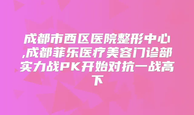 成都市西区医院整形中心,成都菲乐医疗美容门诊部实力战PK开始对抗一战高下