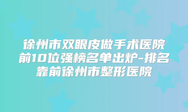 徐州市双眼皮做手术医院前10位强榜名单出炉-排名靠前徐州市整形医院