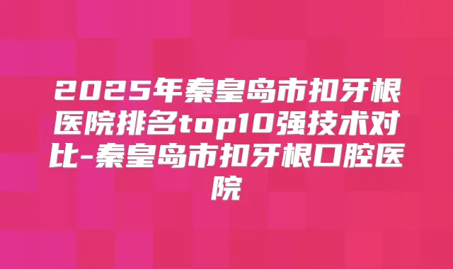 2025年秦皇岛市扣牙根医院排名top10强技术对比-秦皇岛市扣牙根口腔医院