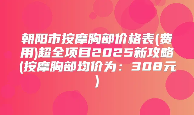 朝阳市按摩胸部价格表(费用)超全项目2025新攻略(按摩胸部均价为:308元)