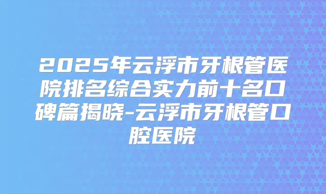 2025年云浮市牙根管医院排名综合实力前十名口碑篇揭晓-云浮市牙根管口腔医院