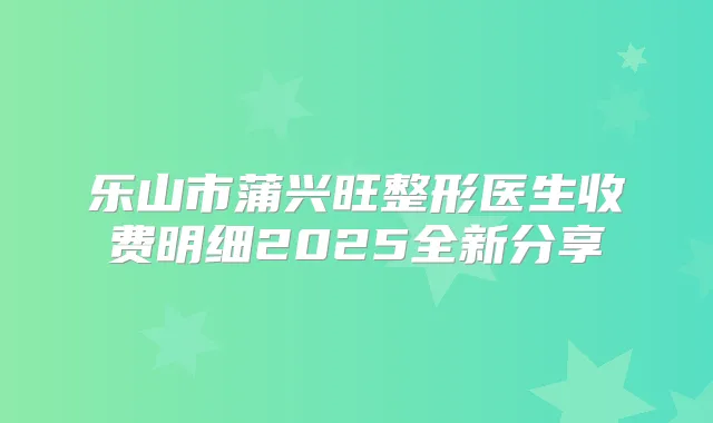 乐山市蒲兴旺整形医生收费明细2025全新分享