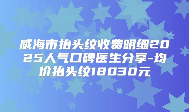威海市抬头纹收费明细2025人气口碑医生分享-均价抬头纹18030元