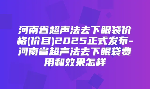 河南省超声法去下眼袋价格(价目)2025正式发布-河南省超声法去下眼袋费用和效果怎样