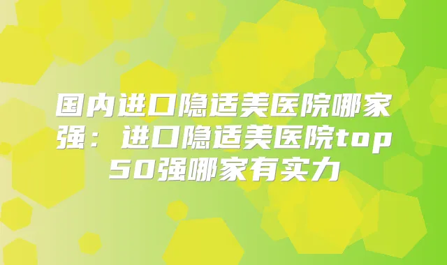 国内进口隐适美医院哪家强:进口隐适美医院top50强哪家有实力