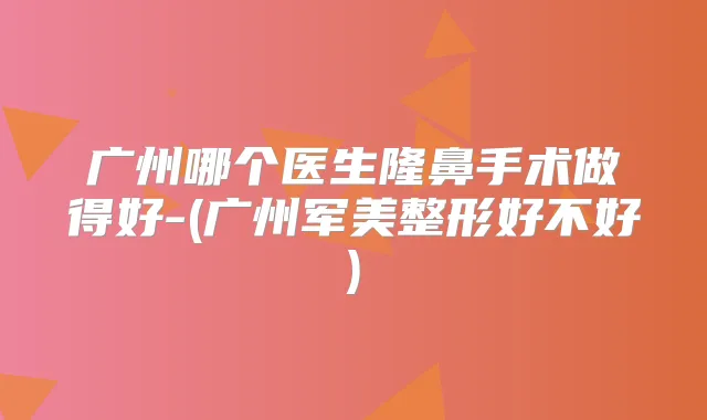 广州哪个医生隆鼻手术做得好-(广州军美整形好不好)